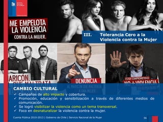 III.

Tolerancia Cero a la
Violencia contra la Mujer

CAMBIO CULTURAL
 Campañas de alto impacto y cobertura.
 Promoción, educación y sensibilización a través de diferentes medios de
comunicación.
 Se logró visibilizar la violencia como un tema transversal.
 Foco en desnaturalizar la violencia contra la mujer.
Cuenta Pública 2010-2013 | Gobierno de Chile | Servicio Nacional de la Mujer

56

 