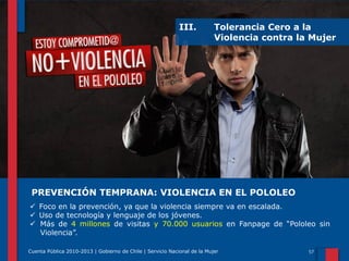 III.

Tolerancia Cero a la
Violencia contra la Mujer

PREVENCIÓN TEMPRANA: VIOLENCIA EN EL POLOLEO
 Foco en la prevención, ya que la violencia siempre va en escalada.
 Uso de tecnología y lenguaje de los jóvenes.
 Más de 4 millones de visitas y 70.000 usuarios en Fanpage de “Pololeo sin
Violencia”.
Cuenta Pública 2010-2013 | Gobierno de Chile | Servicio Nacional de la Mujer

 