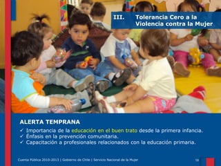 III.

Tolerancia Cero a la
Violencia contra la Mujer

ALERTA TEMPRANA
 Importancia de la educación en el buen trato desde la primera infancia.
 Énfasis en la prevención comunitaria.
 Capacitación a profesionales relacionados con la educación primaria.

Cuenta Pública 2010-2013 | Gobierno de Chile | Servicio Nacional de la Mujer

 