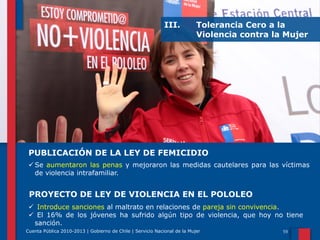 III.

Tolerancia Cero a la
Violencia contra la Mujer

PUBLICACIÓN DE LA LEY DE FEMICIDIO
 Se aumentaron las penas y mejoraron las medidas cautelares para las víctimas
de violencia intrafamiliar.

PROYECTO DE LEY DE VIOLENCIA EN EL POLOLEO
 Introduce sanciones al maltrato en relaciones de pareja sin convivencia.
 El 16% de los jóvenes ha sufrido algún tipo de violencia, que hoy no tiene
sanción.
Cuenta Pública 2010-2013 | Gobierno de Chile | Servicio Nacional de la Mujer

 