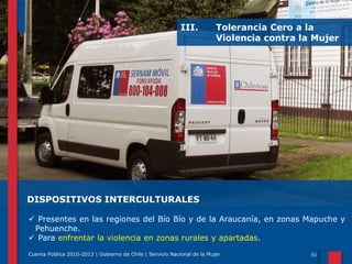 III.

Tolerancia Cero a la
Violencia contra la Mujer

DISPOSITIVOS INTERCULTURALES
 Presentes en las regiones del Bío Bío y de la Araucanía, en zonas Mapuche y
Pehuenche.
 Para enfrentar la violencia en zonas rurales y apartadas.
Cuenta Pública 2010-2013 | Gobierno de Chile | Servicio Nacional de la Mujer

 