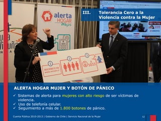 III.

Tolerancia Cero a la
Violencia contra la Mujer

ALERTA HOGAR MUJER Y BOTÓN DE PÁNICO
 Sistemas de alerta para mujeres con alto riesgo de ser víctimas de
violencia.
 Uso de telefonía celular.
 Seguimiento a más de 1.800 botones de pánico.
Cuenta Pública 2010-2013 | Gobierno de Chile | Servicio Nacional de la Mujer

 