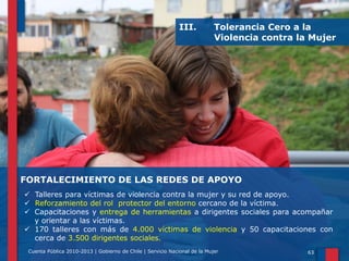 III.

Tolerancia Cero a la
Violencia contra la Mujer

FORTALECIMIENTO DE LAS REDES DE APOYO
 Talleres para víctimas de violencia contra la mujer y su red de apoyo.
 Reforzamiento del rol protector del entorno cercano de la víctima.
 Capacitaciones y entrega de herramientas a dirigentes sociales para acompañar
y orientar a las víctimas.
 170 talleres con más de 4.000 víctimas de violencia y 50 capacitaciones con
cerca de 3.500 dirigentes sociales.
Cuenta Pública 2010-2013 | Gobierno de Chile | Servicio Nacional de la Mujer

63

 