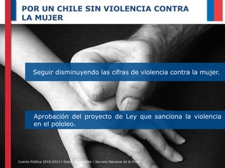 POR UN CHILE SIN VIOLENCIA CONTRA
LA MUJER

Seguir disminuyendo las cifras de violencia contra la mujer.

Aprobación del proyecto de Ley que sanciona la violencia
en el pololeo.

Cuenta Pública 2010-2013 | Gobierno de Chile | Servicio Nacional de la Mujer

 