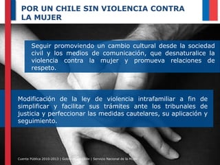 POR UN CHILE SIN VIOLENCIA CONTRA
LA MUJER

Seguir promoviendo un cambio cultural desde la sociedad
civil y los medios de comunicación, que desnaturalice la
violencia contra la mujer y promueva relaciones de
respeto.

Modificación de la ley de violencia intrafamiliar a fin de
simplificar y facilitar sus trámites ante los tribunales de
justicia y perfeccionar las medidas cautelares, su aplicación y
seguimiento.

Cuenta Pública 2010-2013 | Gobierno de Chile | Servicio Nacional de la Mujer

 