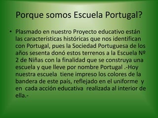 Porque somos Escuela Portugal?
• Plasmado en nuestro Proyecto educativo están
las características históricas que nos identifican
con Portugal, pues la Sociedad Portuguesa de los
años sesenta donó estos terrenos a la Escuela Nº
2 de Niñas con la finalidad que se construya una
escuela y que lleve por nombre Portugal .-Hoy
nuestra escuela tiene impreso los colores de la
bandera de este país, reflejado en el uniforme y
en cada acción educativa realizada al interior de
ella.-
 