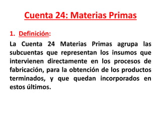 Cuenta 24: Materias Primas
1. Definición:
La Cuenta 24 Materias Primas agrupa las
subcuentas que representan los insumos que
intervienen directamente en los procesos de
fabricación, para la obtención de los productos
terminados, y que quedan incorporados en
estos últimos.
 