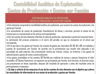 CONTABILIDAD ANALÍTICA DE EXPLOTACIÓN:
                            COSTOS DE PRODUCCIÓN Y GASTOS POR FUNCIÓN
Este elemento comprende la contabilidad analítica de explotación, que muestra los costos de producción y los
gastos por función.
La acumulación de costos de producción (manufactura) de bienes y servicios, permite el costeo de los
mismos para su incorporación en los activos correspondientes.
Así, las cuentas de este elemento referidas al costo de producción, representan cuentas de transición hasta
la culminación del proceso productivo o el cierre del período, en que se incorporan en el activo que
corresponda.
En lo que hace a los gastos por función, las cuentas de gastos por naturaleza 62; 63; 64 y 68, se trasladan a
cuentas de acumulación por función, de acuerdo con la presentación que resulte más adecuada a las
actividades de cada empresa. Una presentación mínima por función, incluye, sin limitarse, a los gastos de
administración y gastos de venta o comercialización.
Los gastos acumulados en las cuentas: 66 Pérdida por medición de activos y pasivos financieros al valor
razonable y 67 Gastos financieros, no requieren una acumulación por función, sino más bien, en diversos casos,
una presentación en líneas separadas, después del resultado de operación y antes del resultado antes de
participaciones e impuestos.
Se deja a criterio de las empresas el uso de las cuentas de este elemento con el objetivo que cubran
las necesidades de información de sus costos de producción y gastos por función.
 