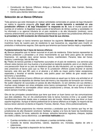   3	
  
• Constitución de Bancos Offshore: Antigua y Barbuda, Bahamas, Islas Caimán, Samoa,
Vanuatu y Nueva Zelanda.
• Centro para clientes Islámicos: Labuan.
Selección de un Banco Offshore
Toda persona que está interesado en realizar actividades comerciales en países de baja tributación
se realiza la siguiente pregunta ¿Es legal abrir una cuenta bancaria o sociedad en una
jurisdicción offshore o de baja tributación? la respuesta es SI, todo el mundo puede abrir
cuentas en el exterior, la ilegalidad surge cuando el beneficiario de dichas cuentas y sociedades no
ha informado a su agencia tributaria en el país residente o de alta tributación (onshore), como
veíamos anteriormente una de las principales características que tienen las jurisdicciones offshore es
la privacidad y la NO revelación de información fiscal de sus clientes.
A la hora de elegir un banco tenemos que destacar los siguiente: Solvencia del banco: Cuando
invertimos fuera de nuestro país de residencia lo que buscamos es, seguridad para invertir en
productos e instituciones seguras. Esto apunta que tenemos que buscar bancos viejos y respetables.
Fundamentalmente hay 3 tipos de bancos offshore:
a). Bancos pequeños que no tienen sucursal en el país de residencia. Estos bancos representan la
máxima protección y privacidad y el único inconveniente es que tiene poca gama de servicios
financieros. Un ejemplo claro serían bancos Suizos, Liechtenstein, Panamá, Islas del Canal,
Andorra, Luxemburgo, Isla de Man etc.
b). Filiales de bancos grandes e importantes sucursales en el país de residencia. Los servicios que
ofrecen estos bancos son muy buenos y la privacidad es bastante excelente, pero si un cliente sufre
una persecución fiscal en su país de residencia (país de alta tributación), por su agencia tributaria,
esta presionará al banco para que su filial en la jurisdicción offshore pueda levantar el secreto
bancario, este dirá que NO, pero si el alcance y el delito es mayor podría haber excepciones
especiales y levantar el secreto bancario, esto podría pasar con delitos de gran escala como
terrorismo y narcotráfico.
c). Por último tenemos el banco offshore por antonomasia es aquel que no tiene una actividad en el
enclave, acepta los depósitos de clientes fuera del mismo y los requisitos de formación son mínimos.
No suelen disponer de sucursales en países de alta tributación, no son estrictos con sus clientes y
muchas veces trabajan con otras entidades como banco corresponsal. Para ser un gran inversor o
empresario offshore es aconsejable utilizar varias jurisdicciones y divisas, de esta forma el dinero
estará siempre invertido y seguro.
Otra de las principales características que tiene que tener un buen banco son las comunicaciones
que éste establece. Hoy en día prácticamente toda la banca funciona on-line y se puede hacer
transferencias bancarias desde casa a cualquier país del mundo. Además tiene que tener un buen
soporte lingüístico. Aunque el idioma preferencial en la banca offshore es el Inglés, la mayoría de los
bancos tienen atención al cliente en Español, Francés, Alemán, Ruso, Chino preferencialmente.
La banca offshore proporciona los mismos servicios y productos que los bancos que hay en las
jurisdicciones de alta tributación (onshore): facilidad y rapidez a la hora de hacer las transferencias
bancarias, soporte 24 horas, selección de divisas, extractos bancarios regulares, cheques, tarjetas
de crédito y débito, banca electrónica. Los servicios habituales son:
• Cuentas corrientes a la vista, con cheques y cuentas corrientes a plazo.
• Custodia de bienes documentos, valores, depósitos oro, monedas, objetos de arte o
colecciones.
• Cajas de seguridad a disposición de los clientes.
 