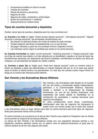   4	
  
• Inversiones bursátiles en todo el mundo.
• Fondos de inversión.
• Planes de ahorros y pensiones.
• Seguros de vida.
• Seguros de viajes, accidentes y enfermedad.
• Buzón de conveniencia o “maildrop”.
• Asesoramiento en materia fiscal.
Tipos de cuentas bancarias y depósitos
Existen varios tipos de cuentas y depósitos pero los mas corrientes son:
a). Cuentas a la vista en inglés “instant access deposit accounts”, “call deposit accounts”, “deposit
accounts o savings accounts”, las principales características son:
• Se ofrecen en distintas divisas con el tipo de interés de cada moneda.
• Pueden disponer del dinero inmediatamente o en un par de días.
• Se pagan intereses a partir de una cantidad mínima o depósito mínimo.
• Los intereses varían según la cantidad que existe en la cuenta bancaria.
b). Cuentas Corrientes en inglés “current accounts”, “checking accounts” o “cheque accounts” este
es el tipo de cuenta mas clásico y el más utilizado por su flexibilidad y rapidez a la hora de hacer las
transferencias bancarias con disposición del dinero inmediata, normalmente se utilizan con libros de
cheques y va acompañado de tarjetas de crédito o débito.
c). Cuentas a plazo fijo en Inglés sería “fixed term deposit accouts” como su nombre indica el
dinero se deposita a plazo fijo obteniéndose un interés bastante alto por él, en el caso que quiera
sacar el dinero el cliente tendría una penalización. En este tipo de cuentas cuanto mayor dinero se
tenga en la cuenta más intereses podrá obtener.
San Vicente y las Granadinas Banca Offshore
San Vicente y las Granadinas está situado en el sureste
del mar del caribe y proclamado estado independiente,
pertenece a la Commonwealth Británica, Naciones
Unidas y también a la Organización de Estados
Americanos, es uno de los centros financieros más
importantes del caribe debido la flexibilidad en la
constitución de sociedades y cuentas bancarias para
negocios tecnológicos.
En otras jurisdicciones como Suiza, Luxemburgo,
Liechtenstein este tipo de negocios los banqueros lo
suelen mirar con mucho recelo, por lo tanto San Vicente
y las Granadinas sería un lugar idóneo para abrir la cuenta bancaria para todo tipos de negocios,
tanto para personas físicas como jurídicas.
El centro financiero se encuentra en la isla de San Vicente cuya capital es Kingstown que es donde
se encuentran la mayoría de los bancos offshore.
La banca de San Vicente y las Granadinas consta con una regulación bancaria estricta y una
legislación moderna además cuenta con un óptimo nivel en telecomunicaciones al igual que su
entorno político es de los mas seguros del caribe.
 