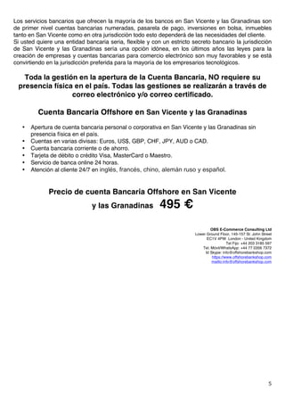   5	
  
Los servicios bancarios que ofrecen la mayoría de los bancos en San Vicente y las Granadinas son
de primer nivel cuentas bancarias numeradas, pasarela de pago, inversiones en bolsa, inmuebles
tanto en San Vicente como en otra jurisdicción todo esto dependerá de las necesidades del cliente.
Si usted quiere una entidad bancaria seria, flexible y con un estricto secreto bancario la jurisdicción
de San Vicente y las Granadinas sería una opción idónea, en los últimos años las leyes para la
creación de empresas y cuentas bancarias para comercio electrónico son muy favorables y se está
convirtiendo en la jurisdicción preferida para la mayoría de los empresarios tecnológicos.
Toda la gestión en la apertura de la Cuenta Bancaria, NO requiere su
presencia física en el país. Todas las gestiones se realizarán a través de
correo electrónico y/o correo certificado.
Cuenta Bancaria Offshore en San Vicente y las Granadinas
• Apertura de cuenta bancaria personal o corporativa en San Vicente y las Granadinas sin
presencia física en el país.
• Cuentas en varias divisas: Euros, US$, GBP, CHF, JPY, AUD o CAD.
• Cuenta bancaria corriente o de ahorro.
• Tarjeta de débito o crédito Visa, MasterCard o Maestro.
• Servicio de banca online 24 horas.
• Atención al cliente 24/7 en inglés, francés, chino, alemán ruso y español.
Precio de cuenta Bancaria Offshore en San Vicente
y las Granadinas 495 €
OBS E-Commerce Consulting Ltd	
  
Lower Ground Floor, 145-157 St. John Street
EC1V 4PW London - United Kingdom
Tel Fijo: +44 203 3185 597
Tel. Móvil/WhatsApp: +44 77 0356 7372
Id Skype: info@offshorebankshop.com
https://www.offshorebankshop.com
mailto:info@offshorebankshop.com
 