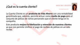 ¿Qué es la cuenta cliente?
La Cuenta Cliente es un producto de Vida Ahorro con una rentabilidad
garantizada que, además, permite actuar como medio de pago para el
conjunto de pólizas de ramos personales que el cliente tenga en la
compañía.
Este producto mejora la fidelización y retención de nuestros clientes
ya que nos permite Unificar el pago de recibos de pólizas en un solo
recibo.
 
