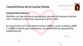 Características de la Cuenta Cliente
Características básicas:
Producto con tipo de interés garantizado: garantía fija durante el primer
año + revisiones trimestrales superado el primer año.
Se requiere de una Prima mínima inicial: 3.000€, si eres e-cliente 2.000€
y 1.500€ en pólizas para autónomos, con posibilidad de aportaciones
suplementarias
 
