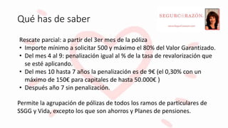 Qué has de saber
Rescate parcial: a partir del 3er mes de la póliza
• Importe mínimo a solicitar 500 y máximo el 80% del Valor Garantizado.
• Del mes 4 al 9: penalización igual al % de la tasa de revalorización que
se esté aplicando.
• Del mes 10 hasta 7 años la penalización es de 9€ (el 0,30% con un
máximo de 150€ para capitales de hasta 50.000€ )
• Después año 7 sin penalización.
Permite la agrupación de pólizas de todos los ramos de particulares de
SSGG y Vida, excepto los que son ahorros y Planes de pensiones.
 