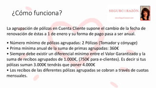¿Cómo funciona?
• Número mínimo de pólizas agrupadas: 2 Pólizas (Tomador y cónyuge)
• Prima mínima anual de la suma de primas agrupadas: 360€
• Siempre debe existir un diferencial mínimo entre el Valor Garantizado y la
suma de recibos agrupados de 1.000€, (750€ para e-clientes). Es decir si tus
pólizas suman 3.000€ tendrás que poner 4.000€
• Los recibos de las diferentes pólizas agrupadas se cobran a través de cuotas
mensuales.
La agrupación de pólizas en Cuenta Cliente supone el cambio de la fecha de
renovación de éstas a 1 de enero y su forma de pago pasa a ser anual.
 