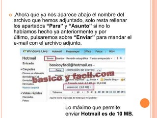    .Ahora que ya nos aparece abajo el nombre del
    archivo que hemos adjuntado, solo resta rellenar
    los apartados “Para” y “Asunto” si no lo
    habíamos hecho ya anteriormente y por
    último, pulsaremos sobre “Enviar” para mandar el
    e-mail con el archivo adjunto.




                         Lo máximo que permite
                         enviar Hotmail es de 10 MB.
 