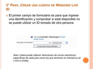 3° PASO ,CREAR UNA CUENTA DE WINDOWS LIVE
ID
   El primer campo de formulario es para que ingrese
    una identificación y comprobar si está disponible no
    se puede utilizar un ID tomado de otra persona.




       Nota: Usted puede obtener direcciones de correo electrónico
       específicas de cada país como los que terminan en hotmail.co.uk
       o live.in (India).
 