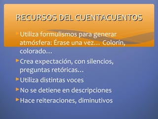 RECURSOS DEL CUENTACUENTOS
Utiliza formulismos para generar
 atmósfera: Érase una vez… Colorín,
 colorado…
Crea expectación, con silencios,
 preguntas retóricas…
Utiliza distintas voces
No se detiene en descripciones
Hace reiteraciones, diminutivos
 