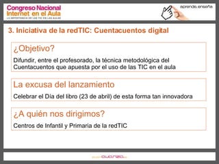 3. Iniciativa de la redTIC: Cuentacuentos digital ¿Objetivo?  Difundir, entre el profesorado, la técnica metodológica del Cuentacuentos que apuesta por el uso de las TIC en el aula La excusa del lanzamiento Celebrar el Día del libro (23 de abril) de esta forma tan innovadora ¿A quién nos dirigimos?   Centros de Infantil y Primaria de la redTIC 