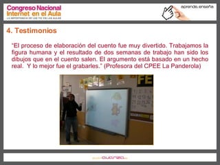 4. Testimonios “ El proceso de elaboración del cuento fue muy divertido. Trabajamos la figura humana y el resultado de dos semanas de trabajo han sido los dibujos que en el cuento salen. El argumento está basado en un hecho real.  Y lo mejor fue el grabarles.” (Profesora del CPEE La Panderola) 