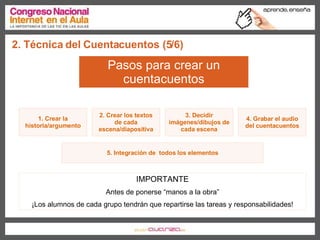 2. Técnica del Cuentacuentos (5/6) Pasos para crear un cuentacuentos 1. Crear la historia/argumento 2. Crear los textos de cada escena/diapositiva 3. Decidir imágenes/dibujos de cada escena 4. Grabar el audio del cuentacuentos 5. Integración de  todos los elementos IMPORTANTE Antes de ponerse “manos a la obra” ¡Los alumnos de cada grupo tendrán que repartirse las tareas y responsabilidades! 