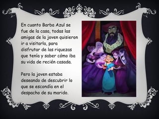 En cuanto Barba Azul se
fue de la casa, todas las
amigas de la joven quisieron
ir a visitarla, para
disfrutar de las riquezas
que tenía y saber cómo iba
su vida de recién casada.
Pero la joven estaba
deseando de descubrir lo
que se escondía en el
despacho de su marido.
 