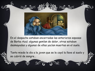 En el despacho estaban encerradas las anteriores esposas
de Barba Azul; algunas gemían de dolor, otras estaban
desmayadas y algunas de ellas yacían muertas en el suelo.
Tanto miedo le dio a la joven que se le cayó la llave al suelo y
se cubrió de sangre…
 