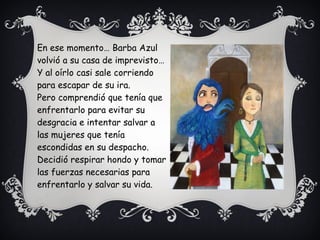 En ese momento… Barba Azul
volvió a su casa de imprevisto…
Y al oírlo casi sale corriendo
para escapar de su ira.
Pero comprendió que tenía que
enfrentarlo para evitar su
desgracia e intentar salvar a
las mujeres que tenía
escondidas en su despacho.
Decidió respirar hondo y tomar
las fuerzas necesarias para
enfrentarlo y salvar su vida.
 