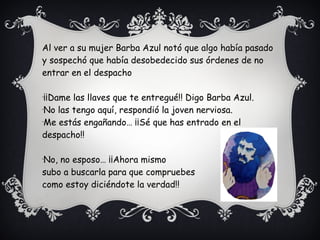 Al ver a su mujer Barba Azul notó que algo había pasado
y sospechó que había desobedecido sus órdenes de no
entrar en el despacho
-
¡¡Dame las llaves que te entregué!! Digo Barba Azul.
-
No las tengo aquí, respondió la joven nerviosa.
-
Me estás engañando… ¡¡Sé que has entrado en el
despacho!!
-
No, no esposo… ¡¡Ahora mismo
subo a buscarla para que compruebes
como estoy diciéndote la verdad!!
 