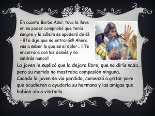 En cuanto Barba Azul, tuvo la llave
en su poder comprobó que tenía
sangre y la cólera se apoderó de él.
- ¡¡Te dije que no entrarás!! Ahora
vas a saber lo que es el dolor… ¡¡Te
encerraré con las demás y no
saldrás nunca!!
La joven le suplicó que la dejara libre, que no diría nada…
pero su marido no mostraba compasión ninguna.
Cuando la joven se vio perdida, comenzó a gritar para
que acudieran a ayudarla su hermana y las amigas que
habían ido a visitarla.
 