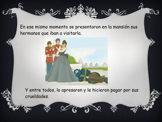 En ese mismo momento se presentaron en la mansión sus
hermanos que iban a visitarla.
Y entre todos, lo apresaron y le hicieron pagar por sus
crueldades.
 