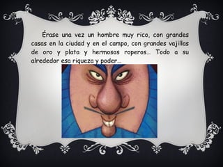 Érase una vez un hombre muy rico, con grandes
casas en la ciudad y en el campo, con grandes vajillas
de oro y plata y hermosos roperos… Todo a su
alrededor esa riqueza y poder…
 