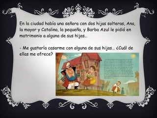 En la ciudad había una señora con dos hijas solteras, Ana,
la mayor y Catalina, la pequeña, y Barba Azul le pidió en
matrimonio a alguna de sus hijas…
- Me gustaría casarme con alguna de sus hijas… ¿Cuál de
ellas me ofrece?
 