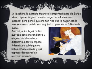 Aun así, a sus hijas no les
gustaba este pretendiente y
ninguna de ella estaba
dispuesta a ser su esposa.
Además, se sabía que ya
había estado casado y sus
esposas desaparecían
misteriosamente…
A la señora le extrañó mucho el comportamiento de Barba
Azul,...¡¡parecía que cualquier mujer le valdría como
esposa!! pero pensó que era tan rico que la mujer con la
que se casara podría ser muy feliz… pues no le faltaría de
nada…
 