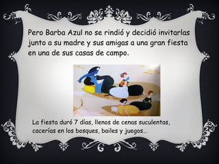 Pero Barba Azul no se rindió y decidió invitarlas
junto a su madre y sus amigas a una gran fiesta
en una de sus casas de campo.
La fiesta duró 7 días, llenos de cenas suculentas,
cacerías en los bosques, bailes y juegos…
 