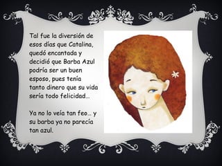 Tal fue la diversión de
esos días que Catalina,
quedó encantada y
decidió que Barba Azul
podría ser un buen
esposo, pues tenía
tanto dinero que su vida
sería todo felicidad…
Ya no lo veía tan feo… y
su barba ya no parecía
tan azul.
 
