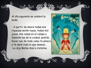 Al día siguiente se celebró la
boda:
- A partir de ahora todas mis
riquezas serán tuyas, todas mis
joyas, mis casas en el campo y
también las de la ciudad, podrás
hacer uso de todo como te plazca
y te daré todo lo que desees…
-Le dijo Barba Azul a Catalina.
 
