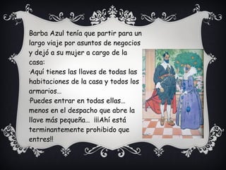 Barba Azul tenía que partir para un
largo viaje por asuntos de negocios
y dejó a su mujer a cargo de la
casa:
-
Aquí tienes las llaves de todas las
habitaciones de la casa y todos los
armarios…
-
Puedes entrar en todas ellas…
menos en el despacho que abre la
llave más pequeña… ¡¡¡Ahí está
terminantemente prohibido que
entres!!
 