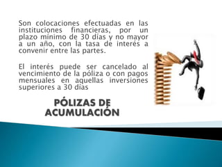 PÓLIZAS DE
ACUMULACIÓN
Son colocaciones efectuadas en las
instituciones financieras, por un
plazo mínimo de 30 días y no mayor
a un año, con la tasa de interés a
convenir entre las partes.
El interés puede ser cancelado al
vencimiento de la póliza o con pagos
mensuales en aquellas inversiones
superiores a 30 días
 