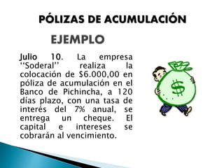 Julio 10. La empresa
‘‘Soderal’’ realiza la
colocación de $6.000,00 en
póliza de acumulación en el
Banco de Pichincha, a 120
días plazo, con una tasa de
interés del 7% anual, se
entrega un cheque. El
capital e intereses se
cobrarán al vencimiento.
PÓLIZAS DE ACUMULACIÓN
 