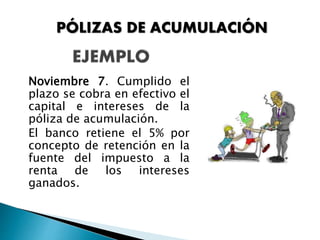 Noviembre 7. Cumplido el
plazo se cobra en efectivo el
capital e intereses de la
póliza de acumulación.
El banco retiene el 5% por
concepto de retención en la
fuente del impuesto a la
renta de los intereses
ganados.
PÓLIZAS DE ACUMULACIÓN
 