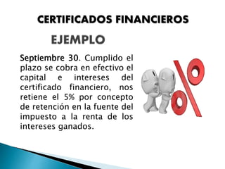 Septiembre 30. Cumplido el
plazo se cobra en efectivo el
capital e intereses del
certificado financiero, nos
retiene el 5% por concepto
de retención en la fuente del
impuesto a la renta de los
intereses ganados.
CERTIFICADOS FINANCIEROS
 