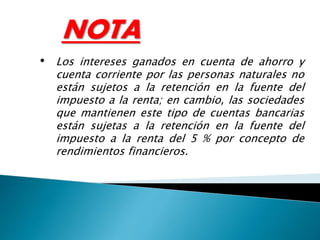 NOTA
• Los intereses ganados en cuenta de ahorro y
cuenta corriente por las personas naturales no
están sujetos a la retención en la fuente del
impuesto a la renta; en cambio, las sociedades
que mantienen este tipo de cuentas bancarias
están sujetas a la retención en la fuente del
impuesto a la renta del 5 % por concepto de
rendimientos financieros.
 
