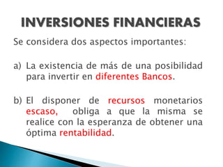 INVERSIONES FINANCIERAS
Se considera dos aspectos importantes:
a) La existencia de más de una posibilidad
para invertir en diferentes Bancos.
b) El disponer de recursos monetarios
escaso, obliga a que la misma se
realice con la esperanza de obtener una
óptima rentabilidad.
 