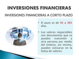 INVERSIONES FINANCIERAS
INVERSIONES FINANCIERAS A CORTO PLAZO
• El pazo es de 92 a 365
días.
• Los valores negociables
son documentos que se
pueden transmitir a
otra persona por medio
del endoso; así mismo,
pueden cotizarse en la
bolsa de valores.
 