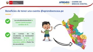 Beneficios de tener una cuenta @aprendoencasa.pe
Los estudiantestendrán la
misma cuenta aunque
cambien de IE.
Las cuentas de los
estudiantes se mantendrán
habilitadas durante su
permanencia en el servicio
educativo público (hasta 5to
de secundaria).
 