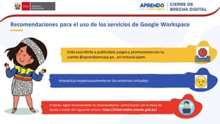Evita suscribirte a publicidad,juegos y promociones con tu
cuenta @aprendoencasa.pe , así evitarásspam.
Recomendaciones para el uso de los servicios de Google Workspace
Interactúarespetuosamente en los entornos virtuales.
Si tienes algún inconveniente te recomendamos comunicarte con la mesa de
ayuda a través del siguiente enlace: https://ticket-tablet.minedu.gob.pe/
 