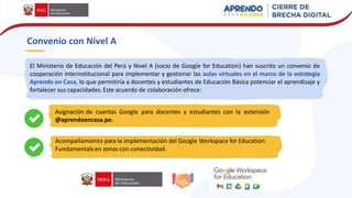 Convenio con Nivel A
El Ministerio de Educación del Perú y Nivel A (socio de Google for Education) han suscrito un convenio de
cooperación interinstitucional para implementar y gestionar las aulas virtuales en el marco de la estrategia
Aprendo en Casa, lo que permitiría a docentes y estudiantes de Educación Básica potenciar el aprendizaje y
fortalecer sus capacidades.Este acuerdo de colaboración ofrece:
Asignación de cuentas Google para docentes y estudiantes con la extensión
@aprendoencasa.pe.
Acompañamiento para la implementación del Google Workspace for Education
Fundamentalsen zonas con conectividad.
 