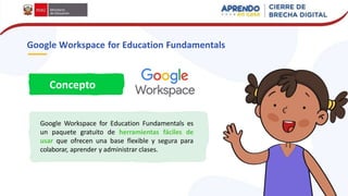 Google Workspace for Education Fundamentals
Concepto
Google Workspace for Education Fundamentals es
un paquete gratuito de herramientas fáciles de
usar que ofrecen una base flexible y segura para
colaborar, aprender y administrar clases.
 