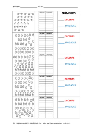 NOMBRE:____________________ FECHA: ________________________________________
M. TERESA IZQUIERDO FERNÁNDEZ 1º A CEIP ANTONIO MACHADO 2018-2019
DECENAS UNIDADES
NÚMEROS
_______ DECENAS
_____ UNIDADES
DECENAS UNIDADES
_______ DECENAS
_____ UNIDADES
DECENAS UNIDADES
_______ DECENAS
_____ UNIDADES
DECENAS UNIDADES
_______ DECENAS
_____ UNIDADES
DECENAS UNIDADES
_______ DECENAS
_____ UNIDADES
 
